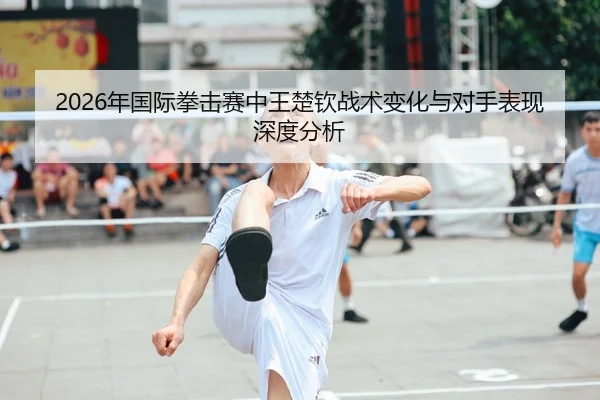2026年国际拳击赛中王楚钦战术变化与对手表现深度分析