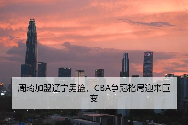 周琦加盟辽宁男篮，CBA争冠格局迎来巨变