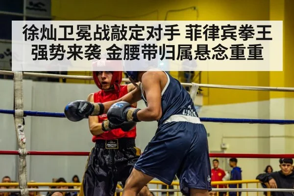 徐灿卫冕战敲定对手 菲律宾拳王强势来袭 金腰带归属悬念重重