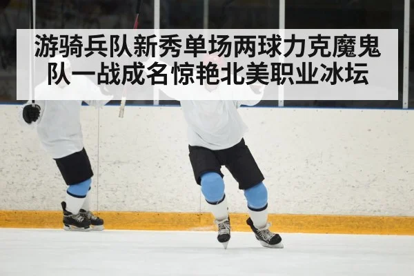 游骑兵队新秀单场两球力克魔鬼队一战成名惊艳北美职业冰坛