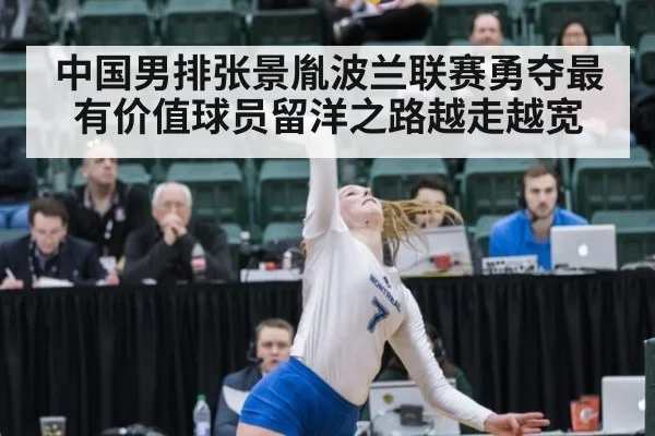 中国男排张景胤波兰联赛勇夺最有价值球员留洋之路越走越宽